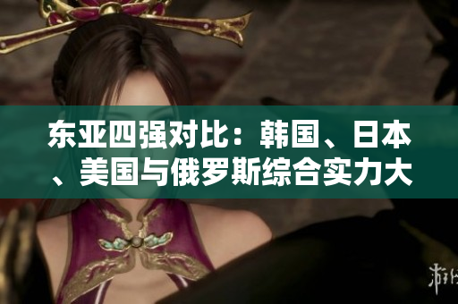 東亞四強(qiáng)對(duì)比：韓國(guó)、日本、美國(guó)與俄羅斯綜合實(shí)力大比拼