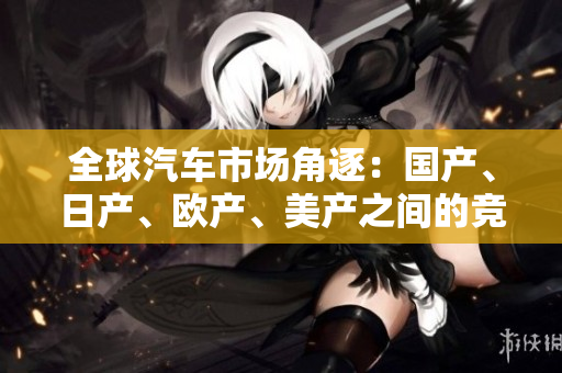 全球汽車市場(chǎng)角逐：國(guó)產(chǎn)、日產(chǎn)、歐產(chǎn)、美產(chǎn)之間的競(jìng)爭(zhēng)與發(fā)展