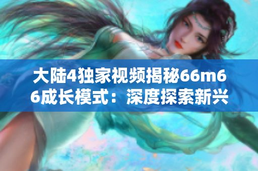 大陸4獨(dú)家視頻揭秘66m66成長(zhǎng)模式：深度探索新興發(fā)展趨勢(shì)