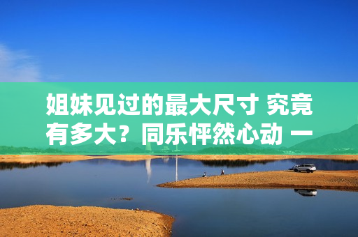姐妹見(jiàn)過(guò)的最大尺寸 究竟有多大？同樂(lè)怦然心動(dòng) 一起探討新鮮！