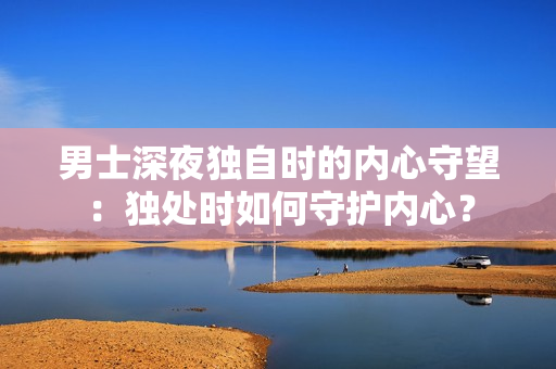 男士深夜獨(dú)自時(shí)的內(nèi)心守望：獨(dú)處時(shí)如何守護(hù)內(nèi)心？