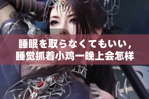 睡眠を取らなくてもいい，睡覺(jué)抓著小雞一晚上會(huì)怎樣，睡過(guò)年紀(jì)最大的多少歲六十多，水潤(rùn)緊致銷魂低吟古代，水潤(rùn)緊致銷魂低吟，說(shuō)說(shuō)都是怎么的干對(duì)象的430