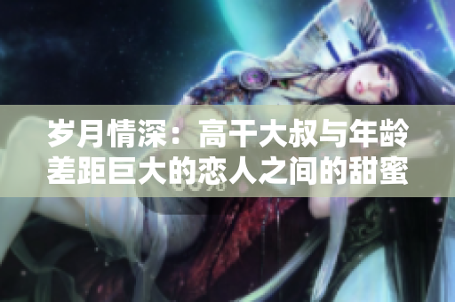 歲月情深：高干大叔與年齡差距巨大的戀人之間的甜蜜愛情故事