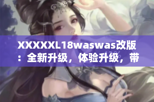 XXXXXL18waswas改版：全新升級，體驗升級，帶給你全新的感受