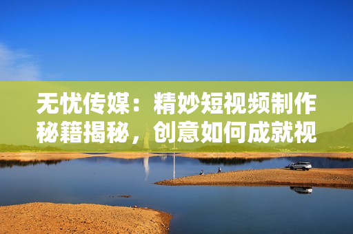 無憂傳媒：精妙短視頻制作秘籍揭秘，創(chuàng)意如何成就視覺魔法