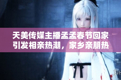 天美傳媒主播孟孟春節(jié)回家引發(fā)相親熱潮，家鄉(xiāng)親朋熱議婚姻話題
