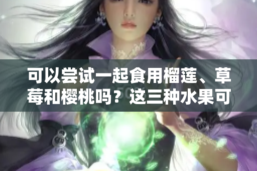 可以嘗試一起食用榴蓮、草莓和櫻桃嗎？這三種水果可以混搭嗎？