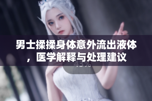 男士揉揉身體意外流出液體，醫(yī)學解釋與處理建議