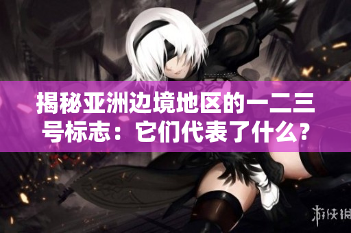 揭秘亞洲邊境地區(qū)的一二三號標志：它們代表了什么？