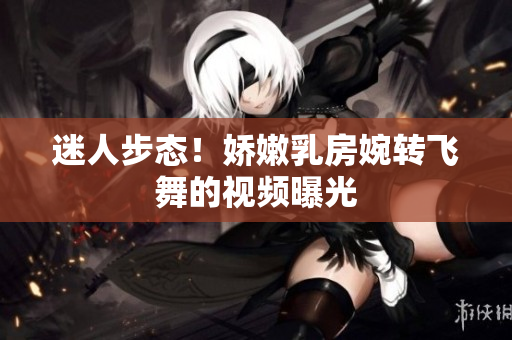 迷人步態(tài)！嬌嫩乳房婉轉飛舞的視頻曝光