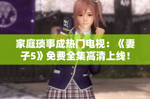 家庭瑣事成熱門電視：《妻子5》免費全集高清上線！