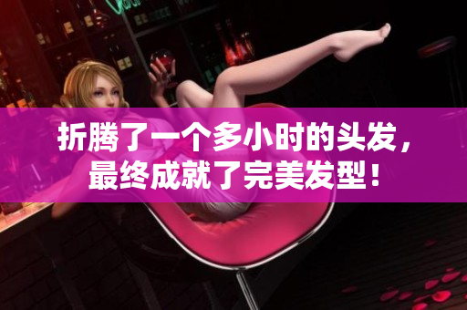 折騰了一個多小時的頭發(fā)，最終成就了完美發(fā)型！