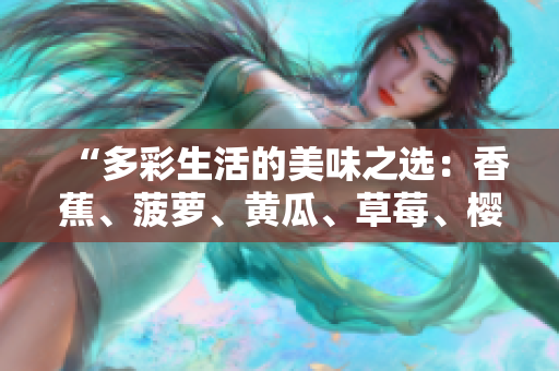 “多彩生活的美味之選：香蕉、菠蘿、黃瓜、草莓、櫻桃、榴蓮、茄子，滋味無窮！”
