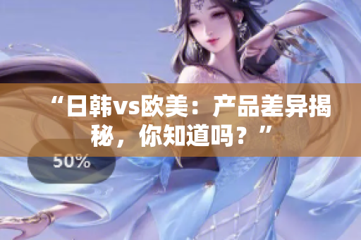 “日韓vs歐美：產(chǎn)品差異揭秘，你知道嗎？”