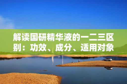 解讀國研精華液的一二三區(qū)別：功效、成分、適用對象詳解