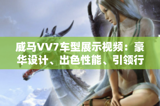 威馬VV7車型展示視頻：豪華設(shè)計(jì)、出色性能、引領(lǐng)行業(yè)潮流
