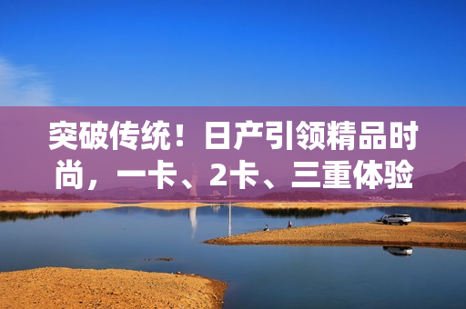 突破傳統(tǒng)！日產(chǎn)引領(lǐng)精品時尚，一卡、2卡、三重體驗盡享