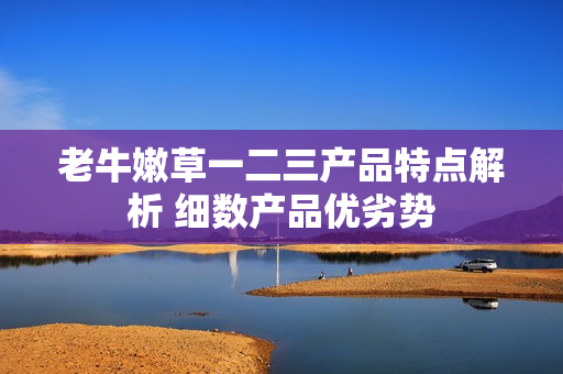 老牛嫩草一二三產(chǎn)品特點解析 細數(shù)產(chǎn)品優(yōu)劣勢