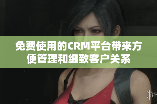 免費使用的CRM平臺帶來方便管理和細致客戶關系