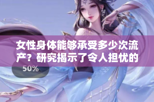 女性身體能夠承受多少次流產(chǎn)？研究揭示了令人擔(dān)憂(yōu)的答案