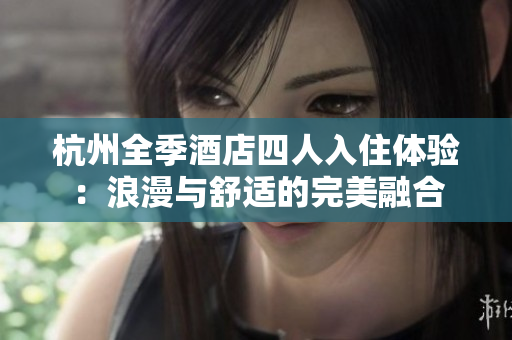 杭州全季酒店四人入住體驗：浪漫與舒適的完美融合