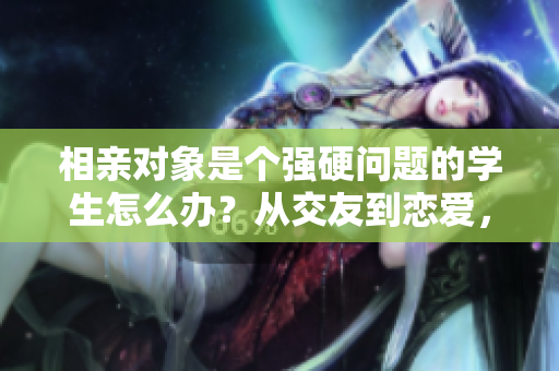 相親對象是個強硬問題的學(xué)生怎么辦？從交友到戀愛，如何處理這一挑戰(zhàn)？