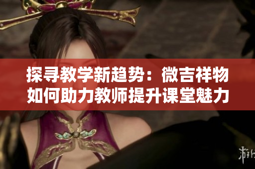 探尋教學(xué)新趨勢：微吉祥物如何助力教師提升課堂魅力與互動體驗