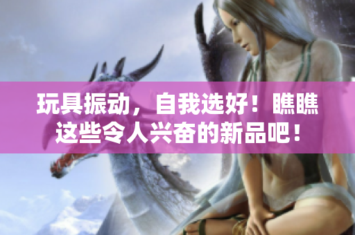 玩具振動，自我選好！瞧瞧這些令人興奮的新品吧！