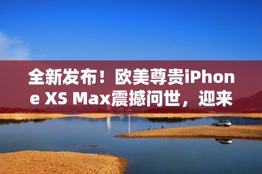 全新發(fā)布！歐美尊貴iPhone XS Max震撼問世，迎來高級體驗