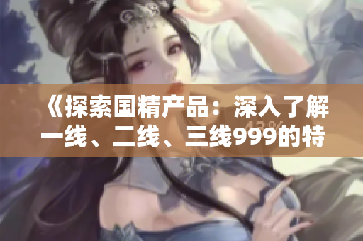 《探索國精產(chǎn)品：深入了解一線、二線、三線999的特點(diǎn)與優(yōu)勢》