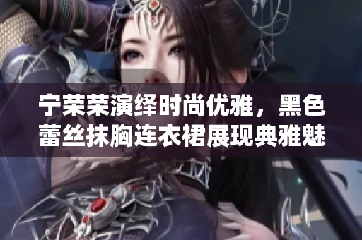 寧榮榮演繹時(shí)尚優(yōu)雅，黑色蕾絲抹胸連衣裙展現(xiàn)典雅魅力