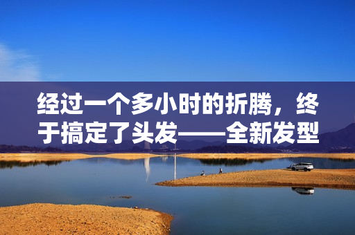經(jīng)過一個(gè)多小時(shí)的折騰，終于搞定了頭發(fā)——全新發(fā)型現(xiàn)世！