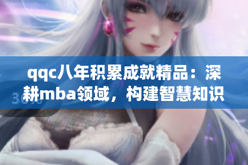 qqc八年積累成就精品：深耕mba領(lǐng)域，構(gòu)建智慧知識(shí)庫(kù)