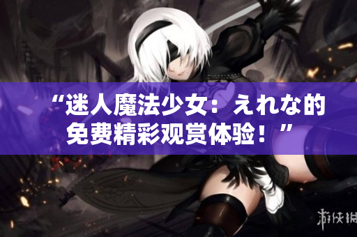 “迷人魔法少女：えれな的免費(fèi)精彩觀賞體驗(yàn)！”