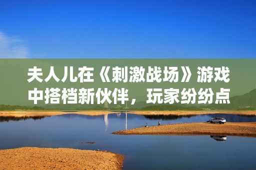 夫人兒在《刺激戰(zhàn)場(chǎng)》游戲中搭檔新伙伴，玩家紛紛點(diǎn)贊的神仙組合