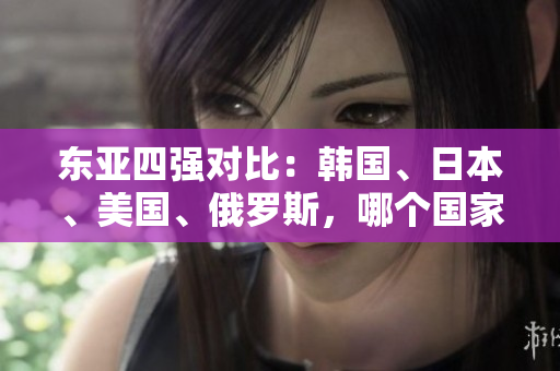 東亞四強(qiáng)對(duì)比：韓國、日本、美國、俄羅斯，哪個(gè)國家實(shí)力最強(qiáng)？