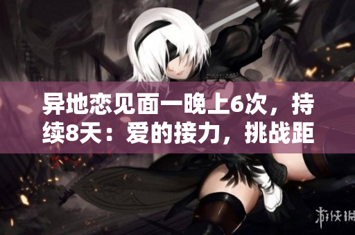 異地戀見面一晚上6次，持續(xù)8天：愛的接力，挑戰(zhàn)距離