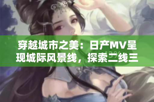 穿越城市之美：日產(chǎn)MV呈現(xiàn)城際風景線，探索二線三線城市魅力