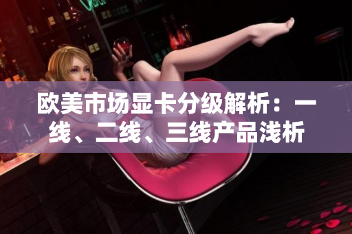 歐美市場顯卡分級解析：一線、二線、三線產(chǎn)品淺析
