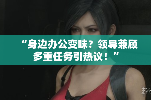 “身邊辦公變味？領(lǐng)導(dǎo)兼顧多重任務(wù)引熱議！”