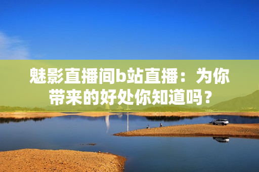 魅影直播間b站直播：為你帶來的好處你知道嗎？