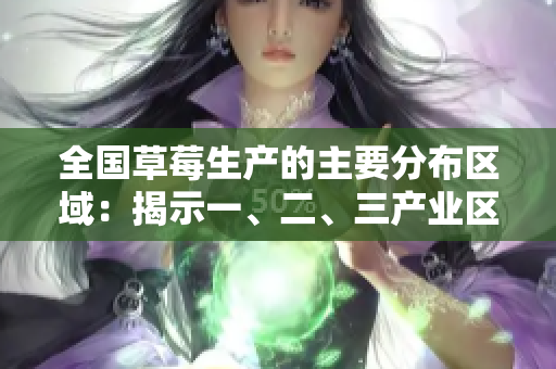 全國草莓生產(chǎn)的主要分布區(qū)域：揭示一、二、三產(chǎn)業(yè)區(qū)的不同特點(diǎn)和特色