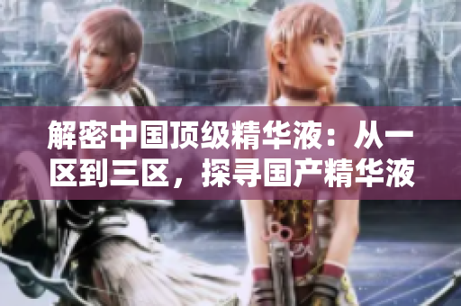 解密中國頂級精華液：從一區(qū)到三區(qū)，探尋國產(chǎn)精華液的卓越之處