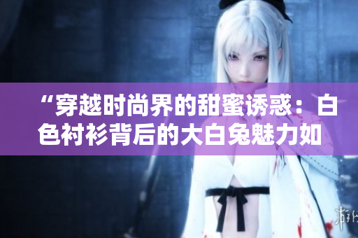 “穿越時(shí)尚界的甜蜜誘惑：白色襯衫背后的大白兔魅力如何？”