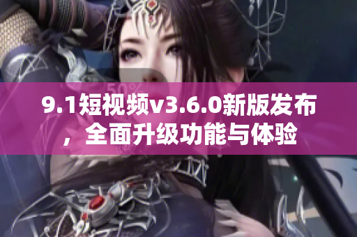 9.1短視頻v3.6.0新版發(fā)布，全面升級(jí)功能與體驗(yàn)