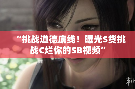 “挑戰(zhàn)道德底線！曝光S貨挑戰(zhàn)C爛你的SB視頻”