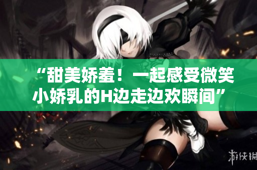 “甜美嬌羞！一起感受微笑小嬌乳的H邊走邊歡瞬間”
