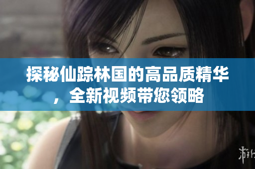 探秘仙蹤林國的高品質(zhì)精華，全新視頻帶您領(lǐng)略