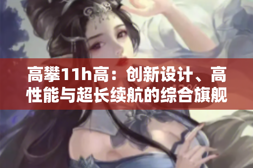 高攀11h高：創(chuàng)新設(shè)計、高性能與超長續(xù)航的綜合旗艦