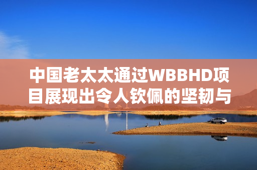 中國老太太通過WBBHD項(xiàng)目展現(xiàn)出令人欽佩的堅(jiān)韌與勇氣